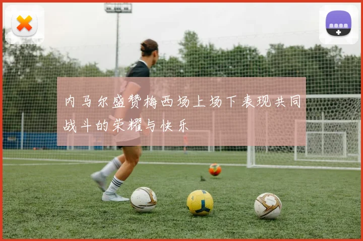 内马尔盛赞梅西场上场下表现共同战斗的荣耀与快乐