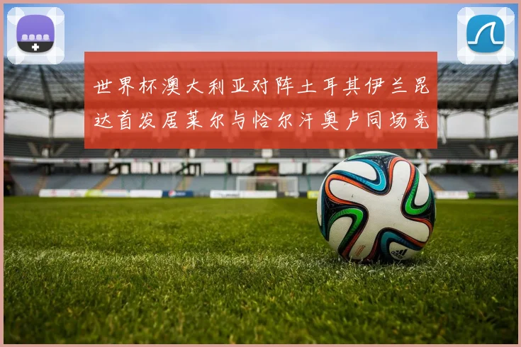 世界杯澳大利亚对阵土耳其伊兰昆达首发居莱尔与恰尔汗奥卢同场竞技
