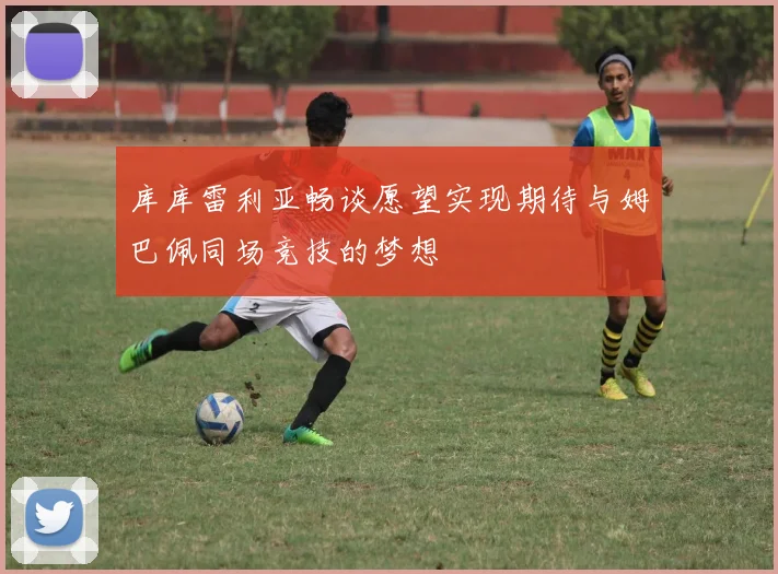 库库雷利亚畅谈愿望实现期待与姆巴佩同场竞技的梦想