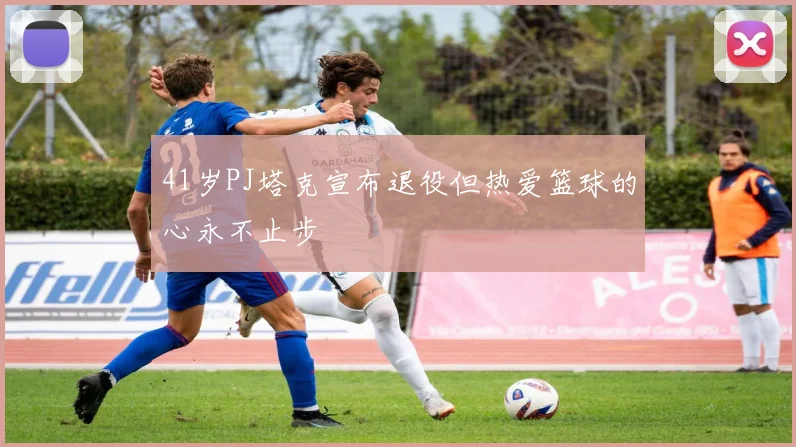 41岁PJ塔克宣布退役但热爱篮球的心永不止步