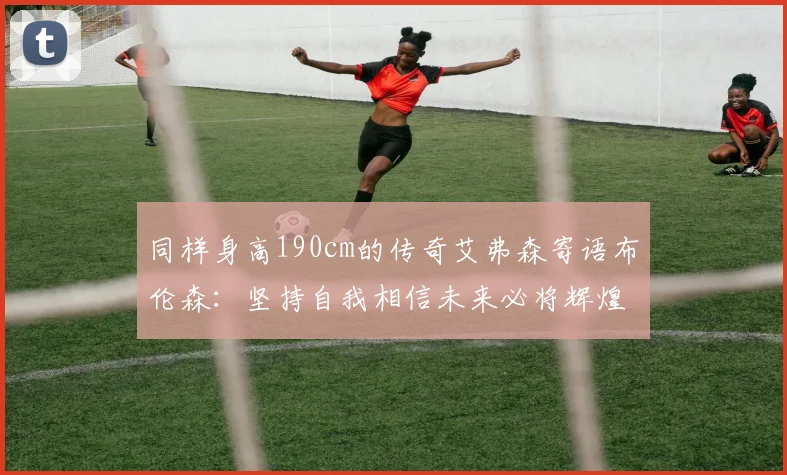 同样身高190cm的传奇艾弗森寄语布伦森：坚持自我相信未来必将辉煌
