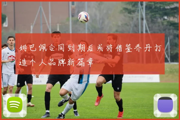 姆巴佩合同到期后或将借鉴乔丹打造个人品牌新篇章