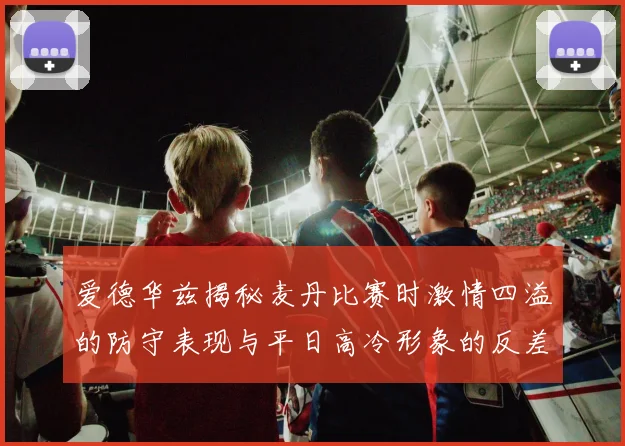 爱德华兹揭秘麦丹比赛时激情四溢的防守表现与平日高冷形象的反差