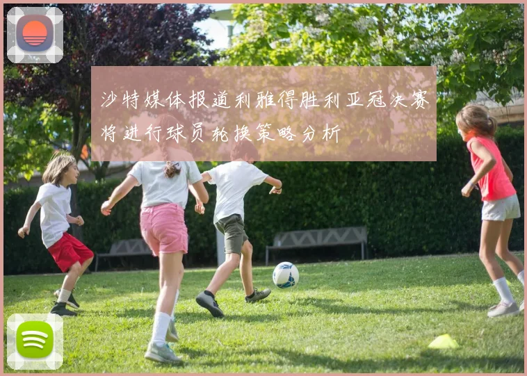 沙特媒体报道利雅得胜利亚冠决赛将进行球员轮换策略分析