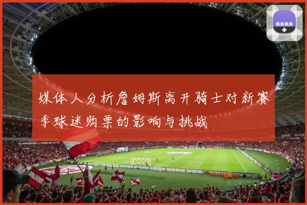 媒体人分析詹姆斯离开骑士对新赛季球迷购票的影响与挑战