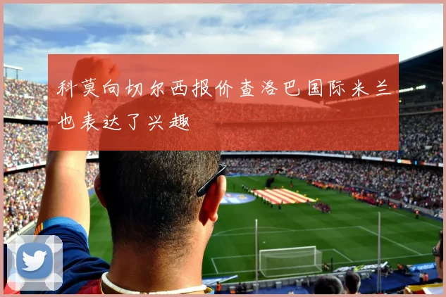 科莫向切尔西报价查洛巴国际米兰也表达了兴趣