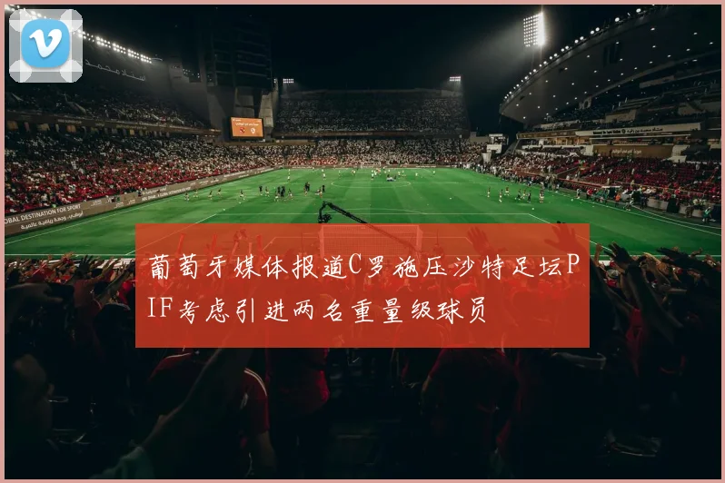 葡萄牙媒体报道C罗施压沙特足坛PIF考虑引进两名重量级球员