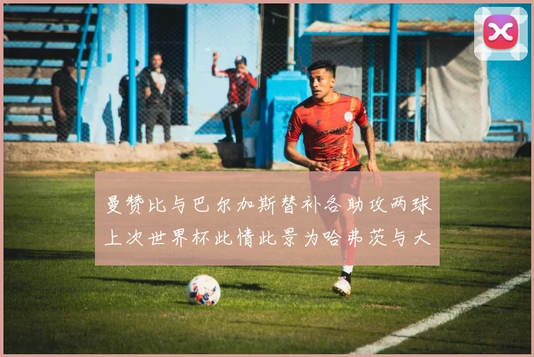 曼赞比与巴尔加斯替补各助攻两球上次世界杯此情此景为哈弗茨与大菲尔