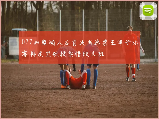 077加盟湖人后首次当选票王华子比赛再度空砍投票惜败文班