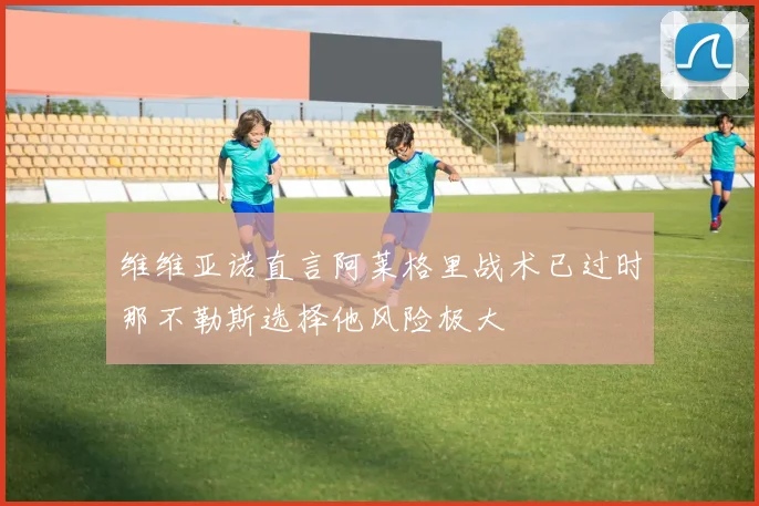 维维亚诺直言阿莱格里战术已过时那不勒斯选择他风险极大