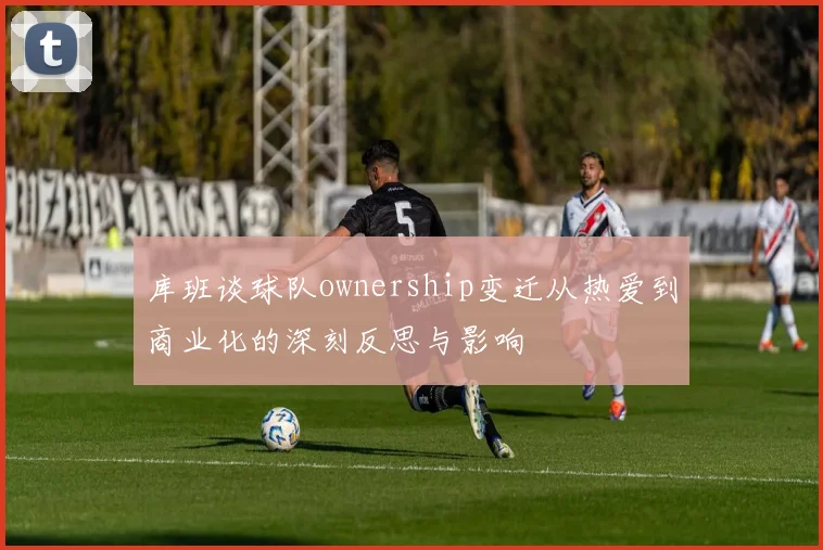 库班谈球队ownership变迁从热爱到商业化的深刻反思与影响