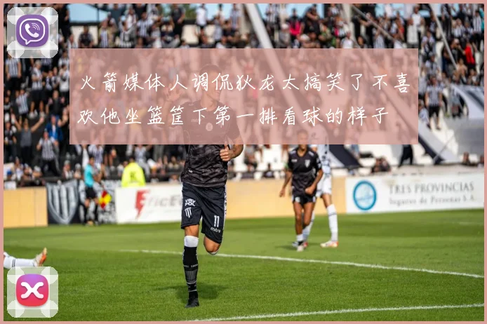 火箭媒体人调侃狄龙太搞笑了不喜欢他坐篮筐下第一排看球的样子