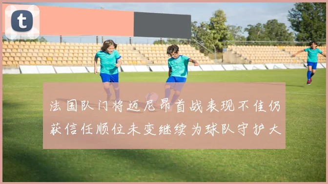 法国队门将迈尼昂首战表现不佳仍获信任顺位未变继续为球队守护大门