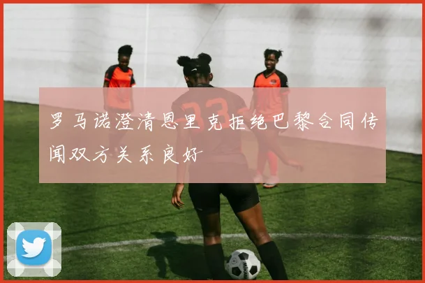 罗马诺澄清恩里克拒绝巴黎合同传闻双方关系良好